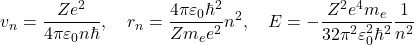 \begin{equation*} v_n=\dfrac{Z e^2}{4\pi\varepsilon_0 n \hbar}, \quad r_n=\dfrac{4\pi \varepsilon_0 \hbar^2}{Z m_e e^2} n^2,\quad E=-\dfrac{Z^2 e^4 m_e}{32 \pi^2 \varepsilon_0^2 \hbar^2}\dfrac{1}{n^2} \end{equation*}