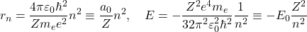 \begin{equation*}r_n=\dfrac{4\pi \varepsilon_0 \hbar^2}{Z m_e e^2} n^2\equiv \dfrac{a_0}{Z} n^2,\quad E=-\dfrac{Z^2 e^4 m_e}{32 \pi^2 \varepsilon_0^2 \hbar^2}\dfrac{1}{n^2}\equiv -E_0 \dfrac{Z^2}{n^2}\end{equation*}