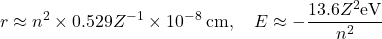 \begin{equation*} r\approx n^2\times 0.529 Z^{-1}\times 10^{-8}\:\mathrm{cm},\quad E\approx -\dfrac{13.6 Z^2 \mathrm{eV}}{n^2} \end{equation*}